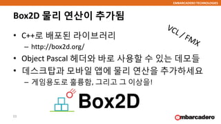 EMBARCADERO TECHNOLOGIES
Box2D 물리 연산이 추가됨
• C++로 배포된 라이브러리
– http://box2d.org/
• Object Pascal 헤더와 바로 사용할 수 있는 데모들
• 데스크탑과 모바일 앱에 물리 연산을 추가하세요
– 게임용도로 훌륭함, 그리고 그 이상을!
33
 