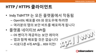 EMBARCADERO TECHNOLOGIES
HTTP / HTTPS 클라이언트
• Indy TIdHTTP 는 모든 플랫폼에서 작동됨
– OpenSSL 배포를 iOS 와 윈도우에 하려면
– 여러분의 앱의 보안 비트를 배포하게 됩니다
• 플랫폼 네이티브 API들
– OS 벤더가 제공하는 보안 레이어
– 앱과 함께 배포할 것은 없습니다
– 서로다른 4개 API들… XE8 이전!
34
 