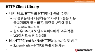 EMBARCADERO TECHNOLOGIES
HTTP Client Library
• 네이티브 HTTP 와 HTTPS 지원을 수행
– 각 플랫폼에서 제공하는 SDK 서비스들을 사용
– 골치거리가 없는 배포, 플랫폼 보안에 맡김
• OpenSSL 보다 나음
– 윈도우, Mac, iOS, 안드로이드에서 모두 적용
– VCL에서도 물론 작동됨!
• NetHTTPClient 와 NetHTTPRequest 컴포넌트
– System.Hash 는 HTTP의 해쉬기능 제공
35
 