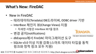 EMBARCADERO TECHNOLOGIES
What’s New: FireDAC
• New in FireDAC
– 테라데이터(Teradata) DB드라이버, ODBC driver 기반
– InterBase 체인지 뷰(Change Views) 지원
• 자세한 사항은 InterBase XE7을 참조
– 변경 공지(notifications)
– dbExpress에서 FireDAC 마이그레이션 도구
– SQLite v3.0 이상 지원 강화 (스마트 데이터 타입을 동적
링크와 정적 링크 모두 지원)
BDE 프로젝트를 FireDAC으로 마이그레이션 따라하기: http://tech.devgear.co.kr/410825
 