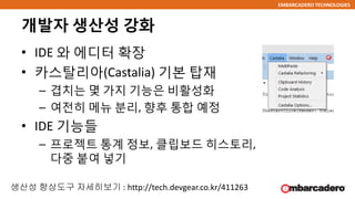 EMBARCADERO TECHNOLOGIES
개발자 생산성 강화
• IDE 와 에디터 확장
• 카스탈리아(Castalia) 기본 탑재
– 겹치는 몇 가지 기능은 비활성화
– 여전히 메뉴 분리, 향후 통합 예정
• IDE 기능들
– 프로젝트 통계 정보, 클립보드 히스토리,
다중 붙여 넣기
생산성 향상도구 자세히보기 : http://tech.devgear.co.kr/411263
 