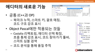 EMBARCADERO TECHNOLOGIES
에디터의 새로운 기능
• 공통 (C++과 OP)
– 북마크 누적, 스마트 키, 괄호 매칭,
코드 구조 강조 표시
• Object Pascal에만 적용되는 것들
– Castalia 리펙토링, 에디터 선택 확장,
흐름 통제 강조 표시, 코드 찾아가기 툴바,
스마트 심볼 검색
– 코드 분석을 통해 품질 추적
45
 