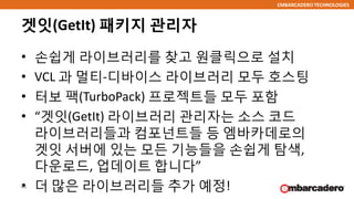 EMBARCADERO TECHNOLOGIES
겟잇(GetIt) 패키지 관리자
• 손쉽게 라이브러리를 찾고 원클릭으로 설치
• VCL 과 멀티-디바이스 라이브러리 모두 호스팅
• 터보 팩(TurboPack) 프로젝트들 모두 포함
• “겟잇(GetIt) 라이브러리 관리자는 소스 코드
라이브러리들과 컴포넌트들 등 엠바카데로의
겟잇 서버에 있는 모든 기능들을 손쉽게 탐색,
다운로드, 업데이트 합니다”
• 더 많은 라이브러리들 추가 예정!46
 