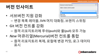 EMBARCADERO TECHNOLOGIES
버전 인사이트
• 서브버전 지원 강화
– 변경 목록 레이블, SVN 머지 대화창, 브랜치 스위칭
• Git 버전 컨트롤 강화
– 원격 리포지토리에 푸쉬(push)와 풀(pull) 모두 가능
• New 머큐리얼(Mercurial)버전 컨트롤 통합
– 원격 리포지토리 복제, 로컬에 변경 커밋, 로그 데이터
표시
49
 