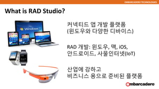 EMBARCADERO TECHNOLOGIES
What is RAD Studio?
커넥티드 앱 개발 플랫폼
(윈도우와 다양한 디바이스)
RAD 개발: 윈도우, 맥, iOS,
안드로이드, 사물인터넷(IoT)
산업에 강하고
비즈니스 용으로 준비된 플랫폼
 