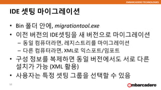EMBARCADERO TECHNOLOGIES
IDE 셋팅 마이그레이션
• Bin 폴더 안에, migrationtool.exe
• 이전 버전의 IDE셋팅을 새 버전으로 마이그레이션
– 동일 컴퓨더라면, 레지스트리를 마이그레이션
– 다른 컴퓨터라면, XML로 익스포트/임포트
• 구성 정보를 복제하면 동일 버전에서도 서로 다른
설치가 가능 (XML 활용)
• 사용자는 특정 셋팅 그룹을 선택할 수 있음
50
 