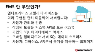 EMBARCADERO TECHNOLOGIES
EMS 란 무엇인가?
엔터프라이즈 모빌리티 서비스는
미리 구현된 턴키 미들웨어 서버입니다:
• 사용자 관리와 인증
• 작성된 모듈을 커스텀 API로 오픈 (REST)
• 기업의 SQL 데이터베이스 액세스
• 모바일 임베디드와 서버 SQL 데이터 스토리지
• 사용자, 디바이스, API분석 통계를 제공하는 웹페이지
 