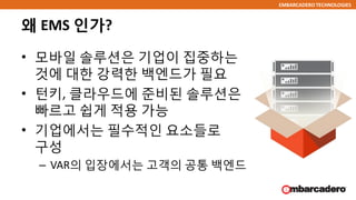 EMBARCADERO TECHNOLOGIES
왜 EMS 인가?
• 모바일 솔루션은 기업이 집중하는
것에 대한 강력한 백엔드가 필요
• 턴키, 클라우드에 준비된 솔루션은
빠르고 쉽게 적용 가능
• 기업에서는 필수적인 요소들로
구성
– VAR의 입장에서는 고객의 공통 백엔드
 