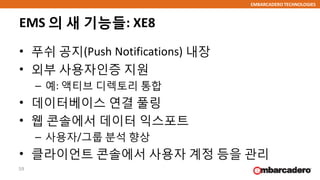 EMBARCADERO TECHNOLOGIES
EMS 의 새 기능들: XE8
• 푸쉬 공지(Push Notifications) 내장
• 외부 사용자인증 지원
– 예: 액티브 디렉토리 통합
• 데이터베이스 연결 풀링
• 웹 콘솔에서 데이터 익스포트
– 사용자/그룹 분석 향상
• 클라이언트 콘솔에서 사용자 계정 등을 관리
59
 