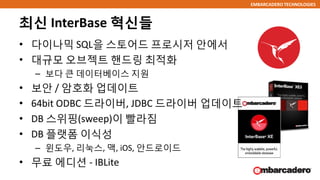 EMBARCADERO TECHNOLOGIES
최신 InterBase 혁신들
• 다이나믹 SQL을 스토어드 프로시저 안에서
• 대규모 오브젝트 핸드링 최적화
– 보다 큰 데이터베이스 지원
• 보안 / 암호화 업데이트
• 64bit ODBC 드라이버, JDBC 드라이버 업데이트
• DB 스위핑(sweep)이 빨라짐
• DB 플랫폼 이식성
– 윈도우, 리눅스, 맥, iOS, 안드로이드
• 무료 에디션 - IBLite
 