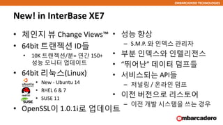 EMBARCADERO TECHNOLOGIES
• 체인지 뷰 Change Views™
• 64bit 트랜젝션 ID들
• 10K 트랜젝션/분= 연간 150+
성능 모니터 업데이트
• 64bit 리눅스(Linux)
• New - Ubuntu 14
• RHEL 6 & 7
• SUSE 11
• OpenSSL이 1.0.1i로 업데이트
New! in InterBase XE7
• 성능 향상
– S.M.P. 와 인덱스 관리자
• 부분 인덱스와 인텔리전스
• “뛰어난” 데이터 덤프들
• 서비스되는 API들
– 저널링 / 온라인 덤프
• 이전 버전으로 리스토어
– 이전 개발 시스템을 쓰는 경우
 