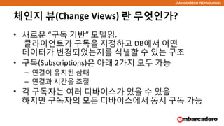 EMBARCADERO TECHNOLOGIES
체인지 뷰(Change Views) 란 무엇인가?
• 새로운 “구독 기반” 모델임.
클라이언트가 구독을 지정하고 DB에서 어떤
데이터가 변경되었는지를 식별할 수 있는 구조
• 구독(Subscriptions)은 아래 2가지 모두 가능
– 연결이 유지된 상태
– 연결과 시간을 조절
• 각 구독자는 여러 디바이스가 있을 수 있음
하지만 구독자의 모든 디바이스에서 동시 구독 가능
 