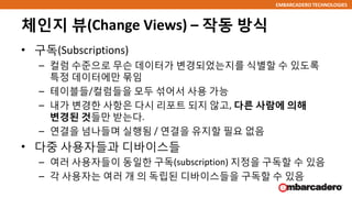 EMBARCADERO TECHNOLOGIES
체인지 뷰(Change Views) – 작동 방식
• 구독(Subscriptions)
– 컬럼 수준으로 무슨 데이터가 변경되었는지를 식별할 수 있도록
특정 데이터에만 묶임
– 테이블들/컬럼들을 모두 섞어서 사용 가능
– 내가 변경한 사항은 다시 리포트 되지 않고, 다른 사람에 의해
변경된 것들만 받는다.
– 연결을 넘나들며 실행됨 / 연결을 유지할 필요 없음
• 다중 사용자들과 디바이스들
– 여러 사용자들이 동일한 구독(subscription) 지정을 구독할 수 있음
– 각 사용자는 여러 개 의 독립된 디바이스들을 구독할 수 있음
 