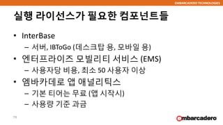EMBARCADERO TECHNOLOGIES
실행 라이선스가 필요한 컴포넌트들
• InterBase
– 서버, IBToGo (데스크탑 용, 모바일 용)
• 엔터프라이즈 모빌리티 서비스 (EMS)
– 사용자당 비용, 최소 50 사용자 이상
• 엠바카데로 앱 애널리틱스
– 기본 티어는 무료 (앱 시작시)
– 사용량 기준 과금
79
 