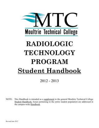 RADIOLOGIC
                  TECHNOLOGY
                   PROGRAM
                Student Handbook
                                   2012 - 2013



NOTE: This Handbook is intended as a supplement to the general Moultrie Technical College
      Student Handbook. Issues pertaining to the entire student population are addressed in
      the campus-wide Handbook.




Revised June 2012
 