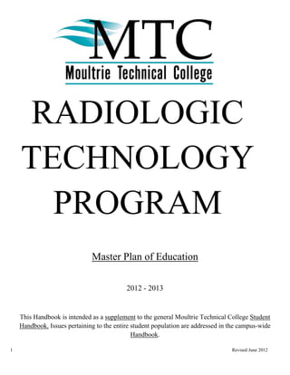 RADIOLOGIC
    TECHNOLOGY
      PROGRAM
                              Master Plan of Education

                                           2012 - 2013


    This Handbook is intended as a supplement to the general Moultrie Technical College Student
    Handbook. Issues pertaining to the entire student population are addressed in the campus-wide
                                              Handbook.

1                                                                                 Revised June 2012
 