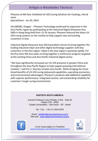 Ar7gos	
  e	
  Novidades	
  Técnicas	
  
Phoseon	
  at	
  IMI	
  Asia:	
  Exhibited	
  UV	
  LED	
  Curing	
  Solu&ons	
  for	
  Coa&ngs,	
  Inks	
  &	
  
more	
  
SpecialChem	
  -­‐	
  Jan	
  20,	
  2014	
  
	
  
HILLSBORO,	
  Oregon	
  -­‐-­‐	
  Phoseon	
  Technology	
  con&nued	
  its	
  expansion	
  in	
  the	
  
Asia	
  Paciﬁc	
  region	
  by	
  par&cipa&ng	
  at	
  the	
  Industrial	
  Digital	
  Showcase	
  Asia	
  
(IMI)	
  in	
  Hong	
  Kong	
  held	
  from	
  13-­‐14	
  January.	
  Phoseon	
  featured	
  the	
  latest	
  UV	
  
LED	
  curing	
  systems	
  on	
  the	
  market	
  to	
  help	
  support	
  new	
  and	
  exis&ng	
  
customers	
  in	
  Asia.	
  
	
  
Industrial	
  Digital	
  Showcase	
  Asia	
  2014	
  provided	
  a	
  forum	
  to	
  bring	
  together	
  the	
  
leading	
  industrial	
  inkjet	
  and	
  other	
  digital	
  technology	
  suppliers	
  with	
  key	
  
customers	
  in	
  the	
  Asia	
  region.	
  Inkjet	
  in	
  the	
  Asia	
  region	
  is	
  growing	
  rapidly.	
  For	
  
the	
  ﬁrst	
  &me	
  IMI	
  Asia	
  seeks	
  to	
  bring	
  together	
  a	
  conference	
  program	
  targeted	
  
at	
  the	
  exci&ng	
  China	
  and	
  Asia	
  Paciﬁc	
  Industrial	
  digital	
  sector.	
  
	
  
"We	
  have	
  signiﬁcantly	
  increased	
  our	
  UV	
  LED	
  presence	
  in	
  greater	
  China	
  and	
  
throughout	
  the	
  Asia	
  Paciﬁc	
  Region	
  to	
  help	
  support	
  growing	
  interna&onal	
  
markets,”	
  said	
  Chi	
  Li,	
  Director	
  of	
  Sales	
  Asia	
  Paciﬁc.	
  While	
  bringing	
  the	
  three-­‐
&ered	
  beneﬁts	
  of	
  UV	
  LED	
  curing	
  (advanced	
  capabili&es,	
  opera&ng	
  economics,	
  
and	
  environmental	
  advantages),	
  Phoseon's	
  products	
  add	
  addi&onal	
  capability	
  
with	
  superior	
  performance,	
  integrated	
  control,	
  and	
  outstanding	
  reliability	
  for	
  
customer's	
  tough	
  curing	
  environments.	
  

RADTECH SOUTH AMERICA
Avenida Professor Lineu Prestes, 2.242 – Sala 25
Prédio CTR – IPEN
Cidade Universitária – São Paulo – SP – Brasil
Tel. / Fax : + 55 (11) 3034-0078
Email : info@radtechsouthamerica.org.br
Web site : www.radtechsouthamerica.org.br

Curta nossa página no Facebook
www.facebook.com/radtechsouthamerica

3	
  

 