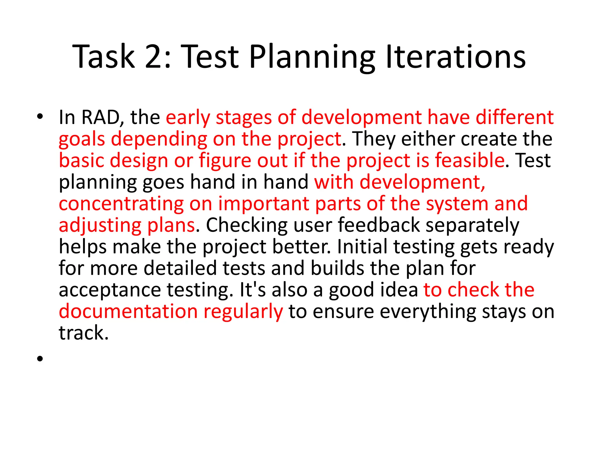 Task 2: Test Planning Iterations
• In RAD, the early stages of development have different
goals depending on the project. They either create the
basic design or figure out if the project is feasible. Test
planning goes hand in hand with development,
concentrating on important parts of the system and
adjusting plans. Checking user feedback separately
helps make the project better. Initial testing gets ready
for more detailed tests and builds the plan for
acceptance testing. It's also a good idea to check the
documentation regularly to ensure everything stays on
track.
•
 
