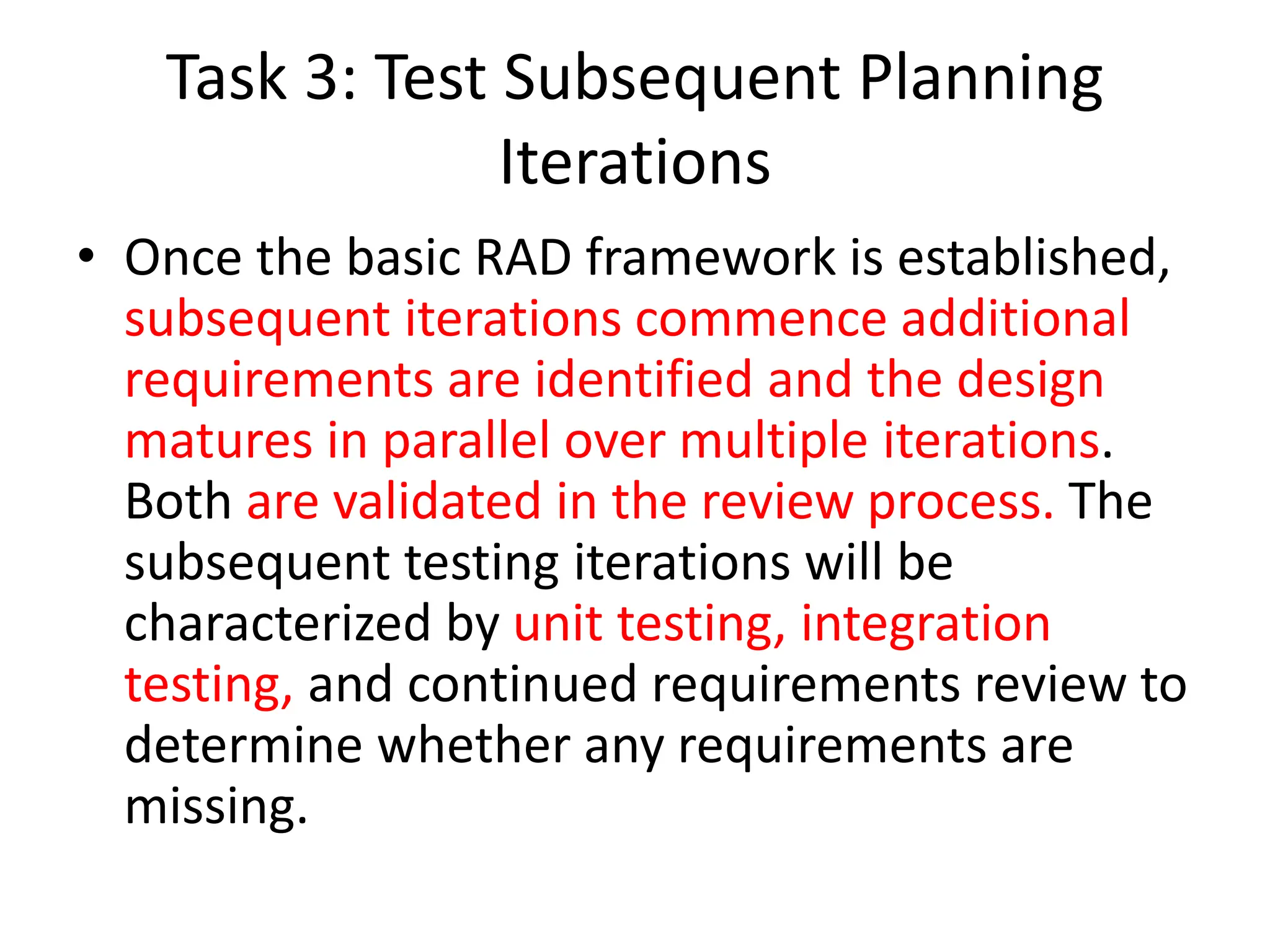 Task 3: Test Subsequent Planning
Iterations
• Once the basic RAD framework is established,
subsequent iterations commence additional
requirements are identified and the design
matures in parallel over multiple iterations.
Both are validated in the review process. The
subsequent testing iterations will be
characterized by unit testing, integration
testing, and continued requirements review to
determine whether any requirements are
missing.
 
