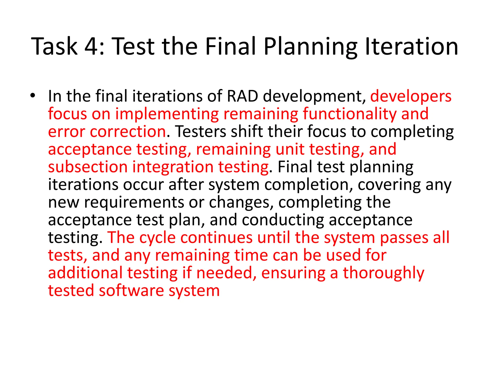 Task 4: Test the Final Planning Iteration
• In the final iterations of RAD development, developers
focus on implementing remaining functionality and
error correction. Testers shift their focus to completing
acceptance testing, remaining unit testing, and
subsection integration testing. Final test planning
iterations occur after system completion, covering any
new requirements or changes, completing the
acceptance test plan, and conducting acceptance
testing. The cycle continues until the system passes all
tests, and any remaining time can be used for
additional testing if needed, ensuring a thoroughly
tested software system
 