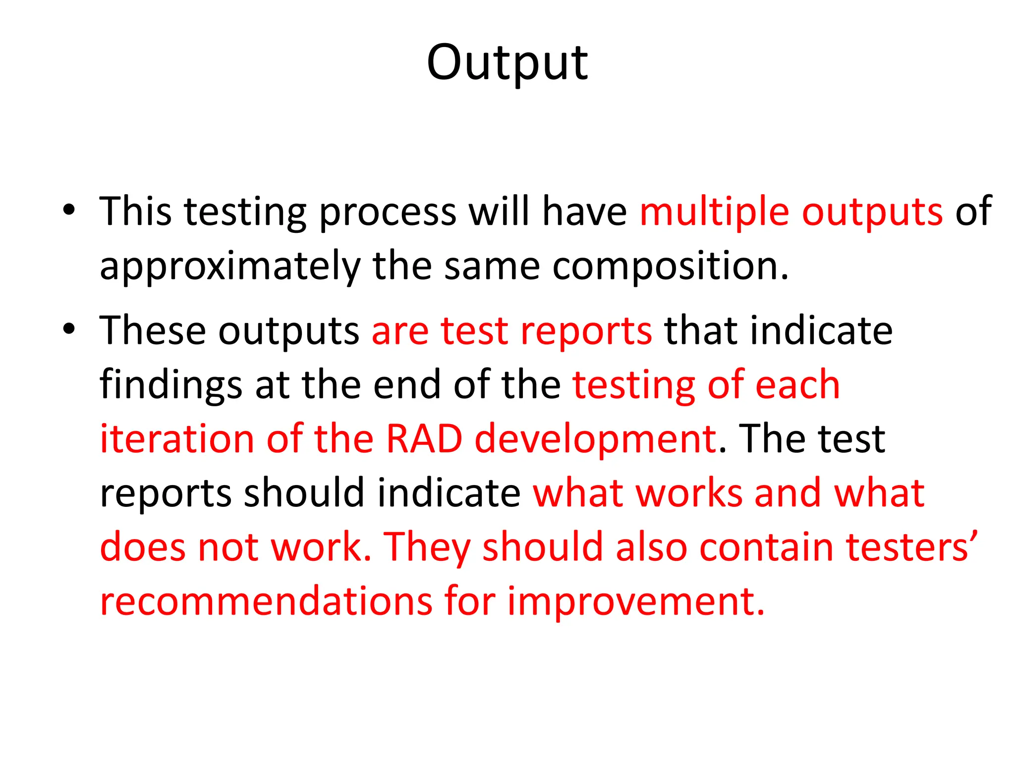 Output
• This testing process will have multiple outputs of
approximately the same composition.
• These outputs are test reports that indicate
findings at the end of the testing of each
iteration of the RAD development. The test
reports should indicate what works and what
does not work. They should also contain testers’
recommendations for improvement.
 