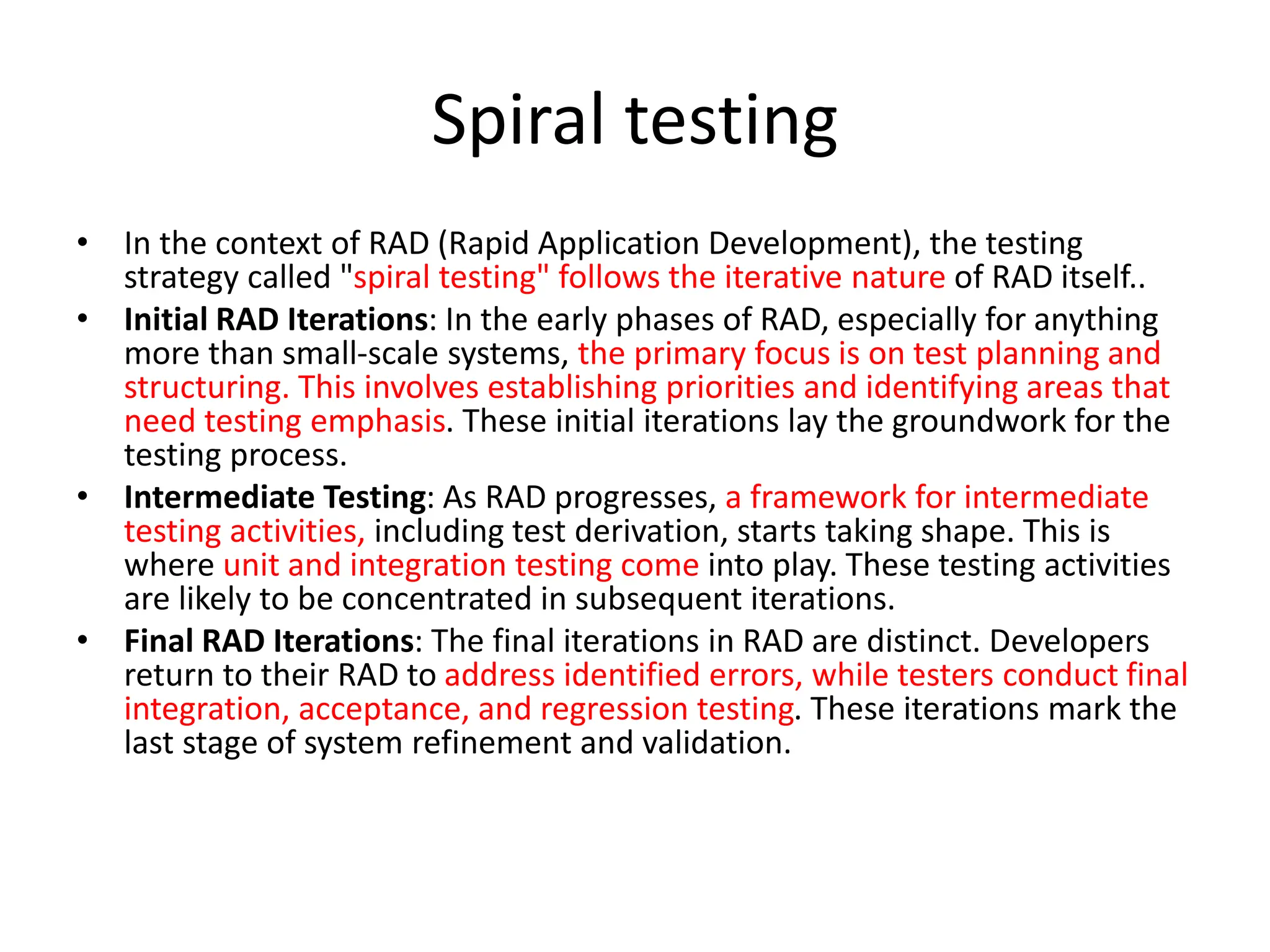 Spiral testing
• In the context of RAD (Rapid Application Development), the testing
strategy called "spiral testing" follows the iterative nature of RAD itself..
• Initial RAD Iterations: In the early phases of RAD, especially for anything
more than small-scale systems, the primary focus is on test planning and
structuring. This involves establishing priorities and identifying areas that
need testing emphasis. These initial iterations lay the groundwork for the
testing process.
• Intermediate Testing: As RAD progresses, a framework for intermediate
testing activities, including test derivation, starts taking shape. This is
where unit and integration testing come into play. These testing activities
are likely to be concentrated in subsequent iterations.
• Final RAD Iterations: The final iterations in RAD are distinct. Developers
return to their RAD to address identified errors, while testers conduct final
integration, acceptance, and regression testing. These iterations mark the
last stage of system refinement and validation.
 