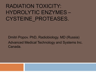RADIATION TOXICITY:
HYDROLYTIC ENZYMES –
CYSTEINE_PROTEASES.
Dmitri Popov. PhD, Radiobiology. MD (Russia)
Advanced Medical Technology and Systems Inc.
Canada.
 