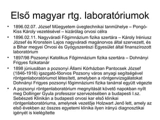 Első magyar rtg. laboratóriumok
• 1896.02.07. József Műegyetem üvegtechnikai tanműhelye – Pongó-
Kiss Károly vezetésével – kizárólag orvosi célra
• 1896.02.11. Nagyváradi Főgimnázium fizika szertára – Károly Iréniusz
József és Kronstein Lajos nagyváradi magánorvos által szervezett, és
a Bihar megyei Orvosi és Gyógyszerészi Egyesület által finanszírozott
laboratórium
• 1897/98 Pozsonyi Katolikus Főgimnázium fizika szertára – Dohnányi
Frigyes fizikatanár
• 1898 júniusában a pozsonyi Állami Kórházban Pantocsek József
(1846-1916) igazgató-főorvos Pozsony város anyagi segítségével
röntgenlaboratóriumot létesített, amelyben a röntgenvizsgálatokat
Dohnányi Frigyes pozsonyi főgimnáziumi fizika tanárral együtt végezte
• A pozsonyi röntgenlaboratórium megnyitását követő napokban nyílt
meg Dollinger Gyula professzor szervezésében a budapesti I.sz.
Sebészeti Klinikán a budapesti orvosi kar első klinikai
röntgenlaboratóriuma, amelynek vezetője Holzwart Jenő lett, amely az
első években az összes egyetemi klinika ilyen irányú diagnosztikai
igényét is kielégítette
 