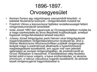 1896-1897.
Orvosegyesület
• Kermen Ferenc egy négyhónapos csecsemőről készített - a
baloldali fibulahiányt bizonyító - röntgenfelvételt mutatott be
• Friedrich Vilmos a kézcsontozat fejlődési rendellenességét feltáró
röntgendokumentációt ismertetett
• Iszlai József 1897-ben ugyancsak az Orvosegyesületben mutatta be
a maga szerkesztette és arcra illeszthető kryptoszkópját, amellyel
fogászati röntgenfelvételeket lehetett készíteni
• Jutassy József bőrgyógyász pesti Hatvani utcai bőrgyógyászati
magánintézetében röntgenlaboratóriumot rendezett be, ahol a
Wiener Medizinische Wochenschriftben publikált röntgensugár-
terápiát maga is eredménnyel alkalmazta a hypertrichosisos
megbetegedések kezelésénél, ami ugyan már nem jelentett
újdonságot az európai röntgenológiában, de eredményeiről az
Orvosi Hetilapban is beszámolt. A későbbiekben elég részletes
leírást adott a lupus vulgaris, a lupus erythematodes, az ekcema
chronicum, a naevus vasculosus sugaras kezeléséről, de elsőnek
kezelt röntgensugárral hajgombásodást is.
 