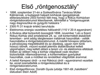 Első „röntgenosztály”
• 1898. szeptember 21-én a Székesfőváros Tanácsa Müller
Kálmánnak, a budapesti halparti kórházak igazgatójának
előterjesztésére 2503 forintot ítélt meg, hogy a Rókus Kórházban
röntgenlaboratóriumot létesítsenek, tekintettel a "röntgensugarak
nagy diagnosztikai és gyógyító hatására ".
• 2305 Ft 31 krajcár értékű beruházás
• Elektromos energia vezetékes hálózatról! (110 V 20 A egyenáram)
• A főváros által biztosított összegből 1898. november 1-én a Szent
Rókus Kórház első emeletének 24. sz. volt kórterméből átalakított
teremben - amit addig ideiglenesen irattárnak használtak - vették
használatba a röntgenlaboratóriumot. A másfél hónapos időtartam,
a pénzösszeg megítélésétől és az átadásig, ugyan nem tűnik
hosszú időnek, viszont ezalatt jelentős átalakításokat kellett
végrehajtani: meg kellett oldani a terem víz- és elektromos ellátását.
Ebben az időben még a kórház világítását csak részben
biztosították villamosárammal, a kórtermekben gyertyákat
használtak, csak a műtőket és rendelőket világították árammal.
• A belső Kerepesi útról - a mai Rákóczi útról - egyenáramot vezettek
be, ezzel üzemeltették a röntgenkészüléket és a
röntgenlaboratóriumot.
• Első röntgenfőorvos: Donáth Gyula (utódja 1901-től „halottkém”
statusban Stein Adolf)
 