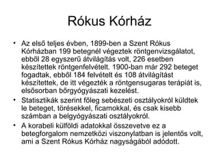 Rókus Kórház
• Az első teljes évben, 1899-ben a Szent Rókus
Kórházban 199 betegnél végeztek röntgenvizsgálatot,
ebből 28 egyszerű átvilágítás volt, 226 esetben
készítettek röntgenfelvételt. 1900-ban már 292 beteget
fogadtak, ebből 184 felvételt és 108 átvilágítást
készítettek, de itt végezték a röntgensugaras terápiát is,
elsősorban bőrgyógyászati kezelést.
• Statisztikák szerint főleg sebészeti osztályokról küldtek
le beteget, törésekkel, ficamokkal, és csak kisebb
számban a belgyógyászati osztályokról.
• A korabeli külföldi adatokkal összevetve ez a
betegforgalom nemzetközi viszonylatban is jelentős volt,
ami a Szent Rókus Kórház nagyságából adódott.
 