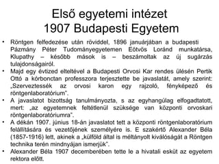 Első egyetemi intézet
1907 Budapesti Egyetem
• Röntgen felfedezése után röviddel, 1896 januárjában a budapesti
Pázmány Péter Tudományegyetemen Eötvös Loránd munkatársa,
Klupathy – később mások is – beszámoltak az új sugárzás
tulajdonságairól.
• Majd egy évtized elteltével a Budapesti Orvosi Kar rendes ülésén Pertik
Ottó a kórbonctan professzora terjesztette be javaslatát, amely szerint:
„Szerveztessék az orvosi karon egy rajzoló, fényképező és
röntgenlaboratórium”.
• A javaslatot bizottság tanulmányozta, s az egyhangúlag elfogadtatott,
mert: „az egyetemnek feltétlenül szüksége van központi orvoskari
röntgenlaboratóriumra”.
• A dékán 1907. június 18-án javaslatot tett a központi röntgenlaboratórium
felállítására és vezetőjének személyére is. E szakértő Alexander Béla
(1857-1916) lett, akinek a „külföld által is méltányolt kiválóságát a Röntgen
technika terén mindnyájan ismerjük”.
• Alexander Béla 1907 decemberében tette le a hivatali esküt az egyetem
rektora előtt.
 