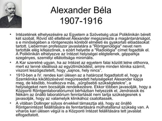 Alexander Béla
1907-1916
• Intézetének elhelyezésére az Egyetem a Szövetség utcai Poliklinikán bérelt
két szobát. Rövid idő elteltével Alexander megszerezte a magántanárságot,
s e minőségében a röntgenezés köréből elméleti és gyakorlati előadásokat
tartott. Lieberman professzor javaslatára a "Röntgenológia" nevet nem
tartották elég kifejezőnek, s ezért helyette a "Radiológia" címet fogadták el.
A Poliklinikán elhelyezve az Intézet helyiségei elégtelenek, gépparkja
szegényes, személyi ellátottsága minimális.
• A Kar szeretné ugyan, ha az Intézet az egyetem falai között lelne otthonra,
mert ez tenné ideálissá az együttműködést, amire minden klinika számít,
viszont leszögeztetett, hogy „sajnos, hely nincs”.
• 1910-ben a IV. rendes kari ülésen az a határozat fogadtatott el, hogy a
Szemklinika kiköltözésével megüresedett helyiségeket Alexander kapja
meg, de később, hivatkozva más, „sűrgősebb szükségletekre”, a
helyiségeket nem bocsátják rendelkezésre. Ekkor többen javasolják, hogy a
Központi Röntgenlaboratóriumot bérházban helyezzék el. Jendrassik és
Nékám az önálló laboratórium fenntartását nem tartja szükségesnek s
javasolják, hogy az valamelyik klinikához csatoltassék.
• A vitában Dollinger súlyos érvekkel támasztja alá, hogy az önálló
Röntgenintézet felállítására és fenntartására múlhatatlanul szükség van. A
viharos kari ülésen végül is a Központi Intézet felállítására tett javaslat
elfogadtatott.
 