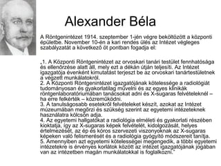 Alexander Béla
A Röntgenintézet 1914. szeptember 1-jén végre beköltözött a központi
épületbe. November 10-én a kari rendes ülés az Intézet végleges
szabályzatát a következő öt pontban fogadja el:
„1. A Központi Röntgenintézet az orvoskari tanári testület fennhatósága
és ellenőrzése alatt áll, mely ezt a dékán útján teljesíti. Az Intézet
igazgatója évenként kimutatást terjeszt be az orvoskari tanártestületnek
a végzett munkálatokról.
2. A Központi Röntgenintézet igazgatójának kötelessége a radiológiát
tudományosan és gyakorlatilag művelni és az egyes klinikák
röntgenlaboratóriumában tanácsokat adni és X-sugaras felvételeknél –
ha erre felkérték – közreműködni.
3. A tanulságosabb esetekről felvételeket készít, azokat az Intézet
múzeumában megőrzi és szükség szerint az egyetemi intézeteknek
használatra kölcsön adja.
4. Az egyetemi hallgatókat a radiológia elméleti és gyakorlati részében
kioktatja, így az X-sugaras képek felvételét, kidolgozását, helyes
értelmezését, az ép és kóros szervezeti viszonyoknak az X-sugaras
képeken való felismerését és a radiológia gyógyító módszereit tanítja.
5. Amennyiben azt egyetemi kötelességei megengedik, a többi egyetemi
intézetekre is érvényes korlátok között az intézet igazgatójának jogában
van az intézetben magán munkálatokkal is foglalkozni.”
 