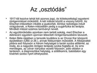 Az „osztódás”
• 1917-től kezdve tehát két azonos jogú, és kötelezettségű egyetemi
röntgenintézet működött. A két intézet között a viszony kitűnő. Az
Elischer-intézetben inkább a gyakorlati, klinikai radiológia indult
virágzásnak, a Kelen-intézetben pedig a sugárfizika és terápia.
Mindkét intézet számos tanítványt nevelt.
• Az együttműködés azonban nem tartott sokáig, mert Elischer a
debreceni egyetem újonnan létesített röntgentanszékére távozott.
• Kelen Béla idejében a tanszék továbbra is az Orvosi Kar központi
épületében (Üllői út 26.), annak földszintjén működött. A főbejárattól
jobbra eső folyosón a három helyiséget a tanári szoba előtérrel, az
iroda, és a nagyobb röntgen terápiás szoba foglalta el. Az erre
merőleges, az udvar irányába vezető folyosón, jobb oldalon a
tanterem, a diagnosztikai helyiség, a sötétkamra, baloldalon egy
kísérleti szoba nyert elhelyezést.
 