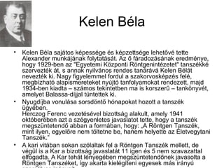 Kelen Béla
• Kelen Béla sajátos képessége és képzettsége lehetővé tette
Alexander munkájának folytatását. Az ő fáradozásának eredménye,
hogy 1929-ben az "Egyetemi Központi Röntgenintézetet" tanszékké
szervezték át, s annak nyilvános rendes tanárává Kelen Bélát
nevezték ki. Nagy figyelemmel fordul a szakorvosképzés felé,
megbízható alapismereteket nyújtó tanfolyamokat rendezett, majd
1934-ben kiadta – számos tekintetben ma is korszerű – tankönyvét,
amelyet Balassa-díjjal tüntettek ki.
• Nyugdíjba vonulása sorsdöntő hónapokat hozott a tanszék
ügyében.
Herczog Ferenc vezetésével bizottság alakult, amely 1941
októberében azt a szégyenletes javaslatot tette, hogy a tanszék
megszüntetendő abban a formában, hogy: „A Röntgen Tanszék,
mint ilyen, egyelőre nem töltetne be, hanem helyette az Életvegytani
Tanszék.”
• A kari vitában sokan szólaltak fel a Röntgen Tanszék mellett, de
végül is a Kar a bizottság javaslatát 11 igen és 5 nem szavazattal
elfogadta. A Kar tehát lényegében megszüntetendőnek javasolta a
Röntgen Tanszéket, így akarta kielégíteni egyesek más irányú
 