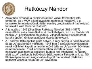 Ratkóczy Nándor
• Akkoriban azonban a minisztériumban voltak távolabbra látó
emberek, és a VKM a kari javaslatot nem tette magáévá, s a
tanszéket fenntartandónak ítélte, esetleg „sugárzástani (radiológiai)
tanszékké való átszervezésével”.
• A tanszékre 1942 júliusában Ratkóczy Nándort (1891-1977)
nevezték ki, aki a tanszéket az ő munkahelyére, az I. sz. Sebészeti
Klinika „A” pavilonjában működő (I. Világháborúból visszamaradt
barakk épület) röntgenosztályra kívánja áthelyezni.
• A Tanszék 1944 áprilisáig két helyen, a régi helyen, a belső telepen,
és az „A” pavilonban működött. 1943-ban a tanszék nagy összegű
rendkívüli hitelt kapott, amely lehetővé tette az „A” pavilon bővítését
és átrendezését. 1944 novemberében közölte a dékán, hogy
miniszteri utasításra a klinikákat Budára kell áthelyezni. A háború
alatt az „A” pavilont is belövések érték, ezért a Tanszék a II. sz. Női
Klinika épen maradt alagsorában kapott menedéket. 1947-ben
költözött vissza a restaurált „A” pavilonba.
 