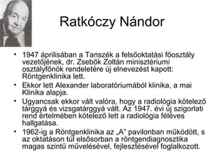 Ratkóczy Nándor
• 1947 áprilisában a Tanszék a felsőoktatási főosztály
vezetőjének, dr. Zsebők Zoltán minisztériumi
osztályfőnök rendeletére új elnevezést kapott:
Röntgenklinika lett.
• Ekkor lett Alexander laboratóriumából klinika, a mai
Klinika alapja.
• Ugyancsak ekkor vált valóra, hogy a radiológia kötelező
tárggyá és vizsgatárggyá vált. Az 1947. évi új szigorlati
rend értelmében kötelező lett a radiológia féléves
hallgatása.
• 1962-ig a Röntgenklinika az „A” pavilonban működött, s
az oktatáson túl elsősorban a röntgendiagnosztika
magas szintű művelésével, fejlesztésével foglalkozott.
 