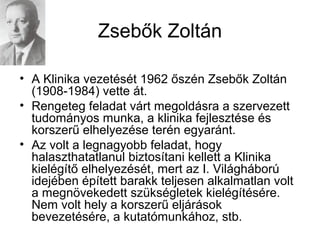 Zsebők Zoltán
• A Klinika vezetését 1962 őszén Zsebők Zoltán
(1908-1984) vette át.
• Rengeteg feladat várt megoldásra a szervezett
tudományos munka, a klinika fejlesztése és
korszerű elhelyezése terén egyaránt.
• Az volt a legnagyobb feladat, hogy
halaszthatatlanul biztosítani kellett a Klinika
kielégítő elhelyezését, mert az I. Világháború
idejében épített barakk teljesen alkalmatlan volt
a megnövekedett szükségletek kielégítésére.
Nem volt hely a korszerű eljárások
bevezetésére, a kutatómunkához, stb.
 