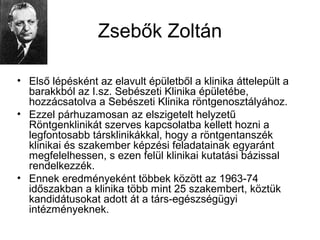 Zsebők Zoltán
• Első lépésként az elavult épületből a klinika áttelepült a
barakkból az I.sz. Sebészeti Klinika épületébe,
hozzácsatolva a Sebészeti Klinika röntgenosztályához.
• Ezzel párhuzamosan az elszigetelt helyzetű
Röntgenklinikát szerves kapcsolatba kellett hozni a
legfontosabb társklinikákkal, hogy a röntgentanszék
klinikai és szakember képzési feladatainak egyaránt
megfelelhessen, s ezen felül klinikai kutatási bázissal
rendelkezzék.
• Ennek eredményeként többek között az 1963-74
időszakban a klinika több mint 25 szakembert, köztük
kandidátusokat adott át a társ-egészségügyi
intézményeknek.
 
