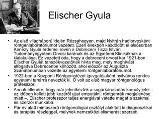 Elischer Gyula
• Az első világháború idején Rózsahegyen, majd Nyitrán hadiorvosként
röntgenlaboratóriumot vezetett. Ezen években kezdődött el elsősorban
Kenézy Gyula érdemei révén a Debreceni Tisza István
Tudományegyetem Orvosi karának és az Egyetemi Klinikáknak a
kialakulása. Ez vezetett oda, hogy a debreceni orvosi kar 1921-ben
Elischer Gyulát tanszékvezetőnek hívta meg, mely meghívást
elfogadva Debrecenbe költözött, ahol először az Auguszta
Szanatóriumban vezette az egyetemi röntgenlaboratóriumot.
• 1922-ben a Központi Röntgenintézet igazgatójaként nyilvános rendes
egyetemi tanárrá nevezték ki. Ő volt az első magyar röntgenológus
professzor.
• Annak ellenére, hogy már jelentkeztek a sugárkárosodás komoly jelei –
ez időben kellett jobb kezéről ujjat amputálni, röntgenrák megjelenése
miatt –, Elischer professzor teljes energiával vetette magát a szakmai
és szerzői munkába.
• Pár év alatt mintaszerű röntgenológiai osztályt alakított ki diagnosztikai
és terápiás részleggel, melynek nemzetközi elismerést szerzett.
 