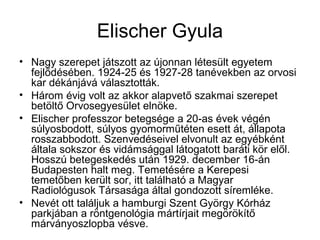 Elischer Gyula
• Nagy szerepet játszott az újonnan létesült egyetem
fejlődésében. 1924-25 és 1927-28 tanévekben az orvosi
kar dékánjává választották.
• Három évig volt az akkor alapvető szakmai szerepet
betöltő Orvosegyesület elnöke.
• Elischer professzor betegsége a 20-as évek végén
súlyosbodott, súlyos gyomorműtéten esett át, állapota
rosszabbodott. Szenvedéseivel elvonult az egyébként
általa sokszor és vidámsággal látogatott baráti kör elől.
Hosszú betegeskedés után 1929. december 16-án
Budapesten halt meg. Temetésére a Kerepesi
temetőben került sor, itt található a Magyar
Radiológusok Társasága által gondozott síremléke.
• Nevét ott találjuk a hamburgi Szent György Kórház
parkjában a röntgenológia mártírjait megörökítő
márványoszlopba vésve.
 