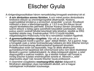 Elischer Gyula
A röntgendiagnosztikában három nemzetközileg kimagasló eredményt ért el:
• A szív ábrázolása azonos fázisban. A szív méret pontos ábrázolására
törekedve először az ortoröntgenográfiát alkalmazták. Keskeny
sugárnyalábbal körüljárva a szívkontúrt „lerajzolták” a szívet. Következő
módszert e téren a teleröntgenográfia, a 1,5-2 m-es film-fókusz távval
végzett felvételkészítés jelentette. Elischer Korányi Sándor útmutatása
szerint először a beteg ujjára szerelhető készüléket szerkesztett, mely a
pulzus szerint vezérelt felvétel készítését tette lehetővé, később az EKG
vezérlést oldotta meg. Eredményeiket 1910-12 között közölték,
világelsőségükre Hrabovszky hívta fel a nemzetközi irodalom figyelmét.
• A gyomornyálkahártya vizsgálata. Vita volt az anatómusok és a
röntgenológusok között a gyomor „igazi” alakját illetően. Azt a gyanút, hogy
a horogalak csak a nehéz kontrasztanyag hatására jön létre Elischer könnyű
és kevés kontrasztanyag alkalmazásával igyekezett eloszlatni.
Próbálkozásai során azt tapasztalta, hogy az általa alkalmazott
gumiarábikummal tapadóssá tett cirkóniumoxid soha nem látott részleteket
ábrázolt a gyomor nyálkahártyájáról. Az általa kidolgozott eljárást, a relief
diagnosztikát a szakmai irodalom, így a később híressé vált Forssel is
mindig Elischer kutatási eredményének ismerte el. Albrecht a „relief
diagnosztika atyjá”-nak nevezte Elischer Gyula professzort.
• A veseméret vizsgálatára vesetopográfiás eljárást dolgozott ki.
Mindhárom eljárásban olyan kiemelkedőt alkotott, ami a magyar
radiológiának múlhatatlan büszkesége.
 