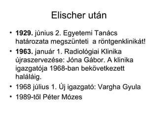 Elischer után
• 1929. június 2. Egyetemi Tanács
határozata megszünteti a röntgenklinikát!
• 1963. január 1. Radiológiai Klinika
újraszervezése: Jóna Gábor. A klinika
igazgatója 1968-ban bekövetkezett
haláláig.
• 1968 július 1. Új igazgató: Vargha Gyula
• 1989-től Péter Mózes
 