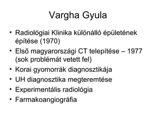 Vargha Gyula
• Radiológiai Klinika különálló épületének
építése (1970)
• Első magyarországi CT telepítése – 1977
(sok problémát vetett fel)
• Korai gyomorrák diagnosztikája
• UH diagnosztika megteremtése
• Experimentális radiológia
• Farmakoangiográfia
 