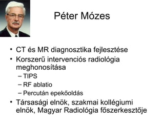 Péter Mózes
• CT és MR diagnosztika fejlesztése
• Korszerű intervenciós radiológia
meghonosítása
– TIPS
– RF ablatio
– Percután epekőoldás
• Társasági elnök, szakmai kollégiumi
elnök, Magyar Radiológia főszerkesztője
 