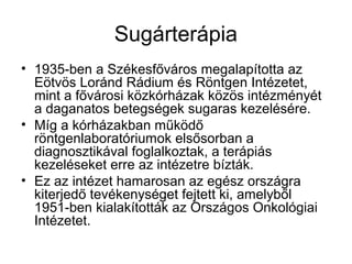 Sugárterápia
• 1935-ben a Székesfőváros megalapította az
Eötvös Loránd Rádium és Röntgen Intézetet,
mint a fővárosi közkórházak közös intézményét
a daganatos betegségek sugaras kezelésére.
• Míg a kórházakban működő
röntgenlaboratóriumok elsősorban a
diagnosztikával foglalkoztak, a terápiás
kezeléseket erre az intézetre bízták.
• Ez az intézet hamarosan az egész országra
kiterjedő tevékenységet fejtett ki, amelyből
1951-ben kialakították az Országos Onkológiai
Intézetet.
 