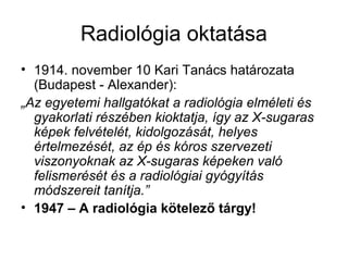 Radiológia oktatása
• 1914. november 10 Kari Tanács határozata
(Budapest - Alexander):
„Az egyetemi hallgatókat a radiológia elméleti és
gyakorlati részében kioktatja, így az X-sugaras
képek felvételét, kidolgozását, helyes
értelmezését, az ép és kóros szervezeti
viszonyoknak az X-sugaras képeken való
felismerését és a radiológiai gyógyítás
módszereit tanítja.”
• 1947 – A radiológia kötelező tárgy!
 
