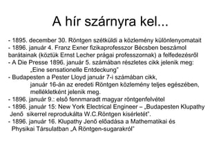 A hír szárnyra kel...
- 1895. december 30. Röntgen szétküldi a közlemény különlenyomatait
- 1896. január 4. Franz Exner fizikaprofesszor Bécsben beszámol
barátainak (köztük Ernst Lecher prágai professzornak) a felfedezésről
- A Die Presse 1896. január 5. számában részletes cikk jelenik meg:
„Eine sensationelle Entdeckung”
- Budapesten a Pester Lloyd január 7-i számában cikk,
január 16-án az eredeti Röntgen közlemény teljes egészében,
mellékletként jelenik meg.
- 1896. január 9.: első fennmaradt magyar röntgenfelvétel
- 1896. január 15: New York Electrical Engineer – „Budapesten Klupathy
Jenő sikerrel reprodukálta W.C.Röntgen kisérletét”.
- 1896. január 16. Klupathy Jenő előadása a Mathematikai és
Physikai Társulatban „A Röntgen-sugarakról”
 
