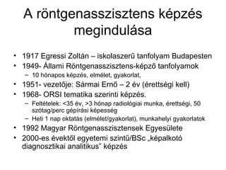 A röntgenasszisztens képzés
megindulása
• 1917 Egressi Zoltán – iskolaszerű tanfolyam Budapesten
• 1949- Állami Röntgenasszisztens-képző tanfolyamok
– 10 hónapos képzés, elmélet, gyakorlat,
• 1951- vezetője: Sármai Ernő – 2 év (érettségi kell)
• 1968- ORSI tematika szerinti képzés.
– Feltételek: <35 év, >3 hónap radiológiai munka, érettségi, 50
szótag/perc gépírási képesség
– Heti 1 nap oktatás (elmélet/gyakorlat), munkahelyi gyakorlatok
• 1992 Magyar Röntgenasszisztensek Egyesülete
• 2000-es évektől egyetemi szintű/BSc „képalkotó
diagnosztikai analitikus” képzés
 
